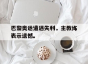 LD 乐动APP下载-巴黎奥运遭遇失利，主教练表示遗憾。