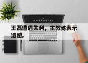 乐动网址-王磊遭遇失利，主教练表示遗憾。