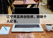 乐动官方网站-辽宁男篮再创佳绩，刷新个人纪录。