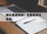 乐动官方网站-国足遭遇失利，主教练表示遗憾。