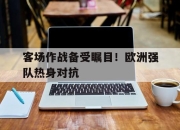 乐动官方网站-客场作战备受瞩目！欧洲强队热身对抗