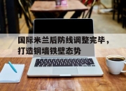 LD 乐动APP下载-国际米兰后防线调整完毕，打造铜墙铁壁态势