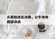 ld sports-火箭挺进总决赛，公牛待命西部决战