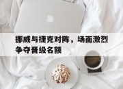 乐动官方网站-挪威与捷克对阵，场面激烈争夺晋级名额