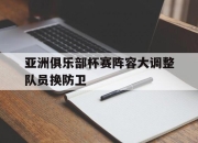 ld sports-亚洲俱乐部杯赛阵容大调整队员换防卫