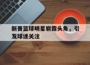 乐动官方网站-新晋篮球明星崭露头角，引发球迷关注