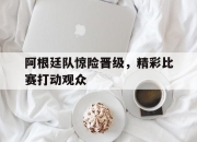 乐动官方网站-阿根廷队惊险晋级，精彩比赛打动观众