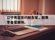 ld sports-辽宁男篮签约新东家，新赛季备受期待。