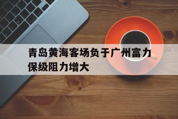 青岛黄海客场负于广州富力保级阻力增大