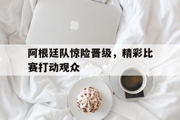 阿根廷队惊险晋级，精彩比赛打动观众